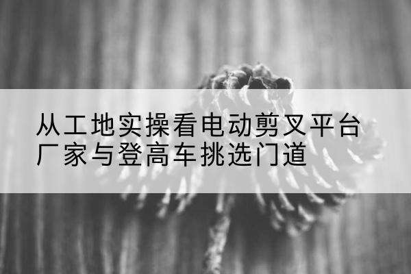 海南电动剪叉升降平台厂家-从工地实操看电动剪叉平台厂家与登高车挑选门道