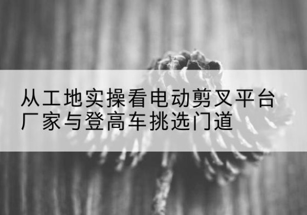 海南电动剪叉升降平台厂家-从工地实操看电动剪叉平台厂家与登高车挑选门道